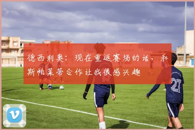 德西利奥：现在重返赛场的话，和斯帕莱蒂合作让我很感兴趣