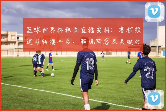 篮球世界杯韩国直播安排：赛程频道与转播平台、解说阵容及关键对阵看点