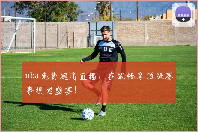 nba免费超清直播，在家畅享顶级赛事视觉盛宴！