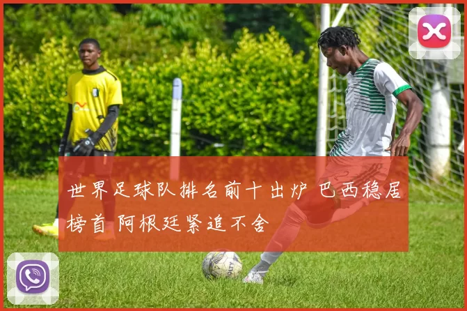 世界足球队排名前十出炉 巴西稳居榜首 阿根廷紧追不舍