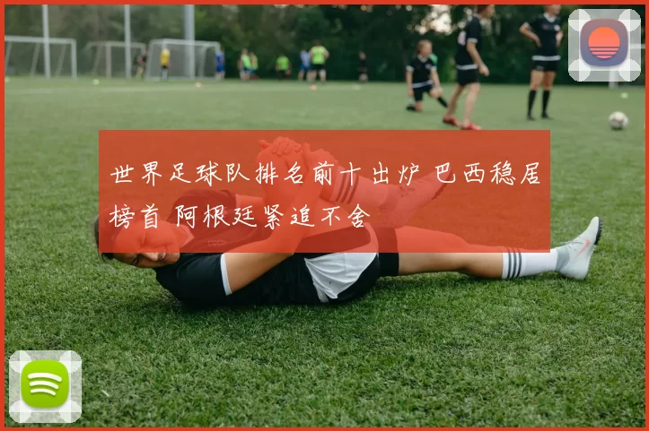 世界足球队排名前十出炉 巴西稳居榜首 阿根廷紧追不舍