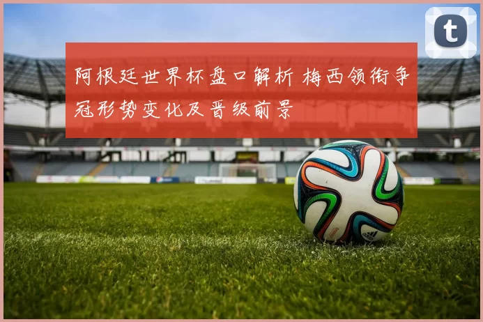 阿根廷世界杯盘口解析 梅西领衔争冠形势变化及晋级前景