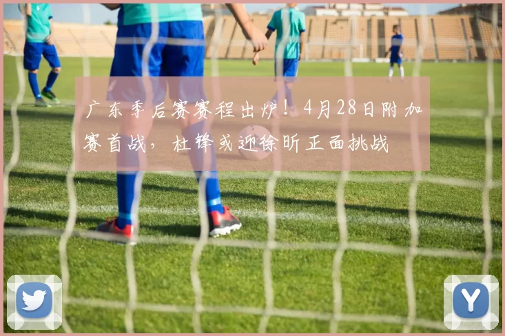 广东季后赛赛程出炉！4月28日附加赛首战，杜锋或迎徐昕正面挑战