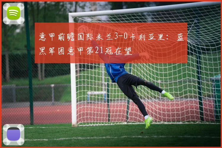 意甲前瞻国际米兰3-0卡利亚里：蓝黑军团意甲第21冠在望