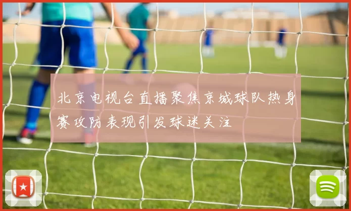 北京电视台直播聚焦京城球队热身赛攻防表现引发球迷关注