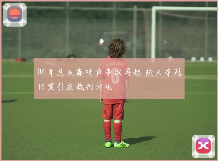 06年总决赛哨声争议再起 热火夺冠旧案引发裁判讨论
