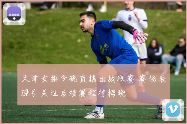 天津女排今晚直播出战联赛 赛场表现引关注后续赛程待揭晓