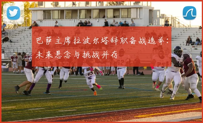 巴萨主席拉波尔塔辞职备战选举：未来悬念与挑战并存