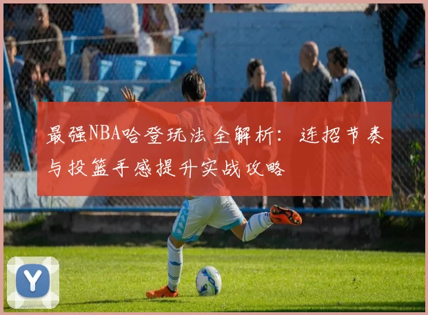 最强NBA哈登玩法全解析：连招节奏与投篮手感提升实战攻略