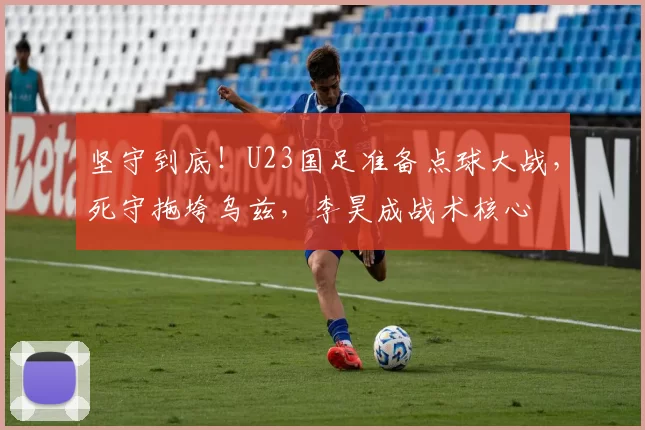 坚守到底！U23国足准备点球大战，死守拖垮乌兹，李昊成战术核心