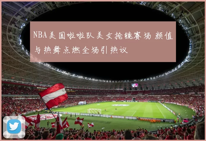 NBA美国啦啦队美女抢镜赛场 颜值与热舞点燃全场引热议