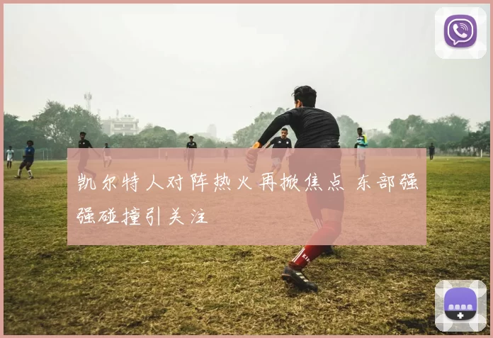 凯尔特人对阵热火再掀焦点 东部强强碰撞引关注