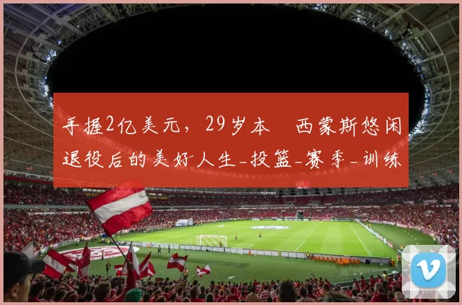 手握2亿美元，29岁本・西蒙斯悠闲退役后的美好人生_投篮_赛季_训练营