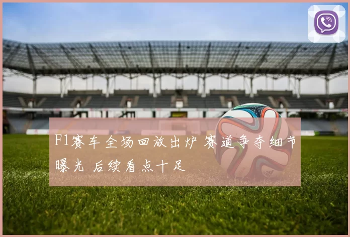 F1赛车全场回放出炉 赛道争夺细节曝光 后续看点十足