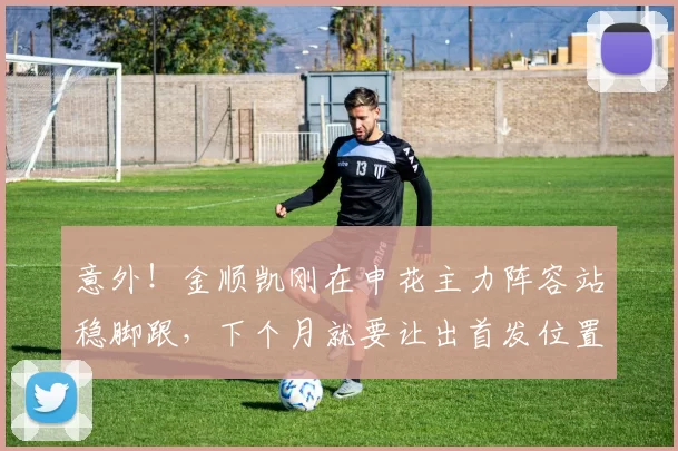 意外！金顺凯刚在申花主力阵容站稳脚跟，下个月就要让出首发位置