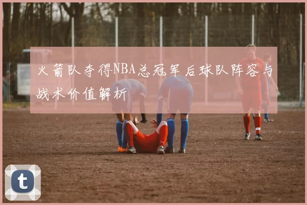 火箭队夺得NBA总冠军后球队阵容与战术价值解析