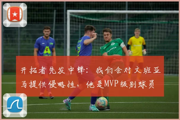 开拓者先发中锋：我们会对文班亚马提供侵略性，他是MVP级别球员