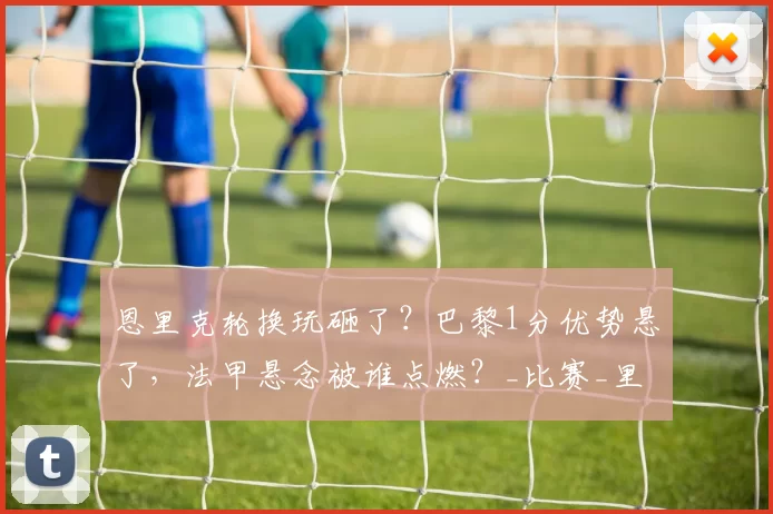 恩里克轮换玩砸了？巴黎1分优势悬了，法甲悬念被谁点燃？_比赛_里昂_欧冠