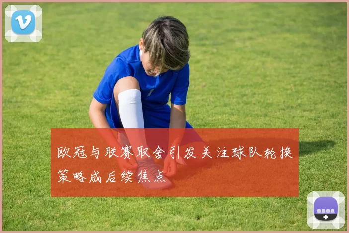 欧冠与联赛取舍引发关注球队轮换策略成后续焦点