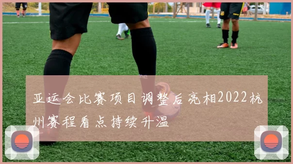 亚运会比赛项目调整后亮相2022杭州赛程看点持续升温