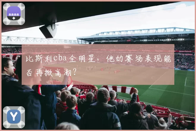 比斯利cba全明星，他的赛场表现能否再掀高潮？