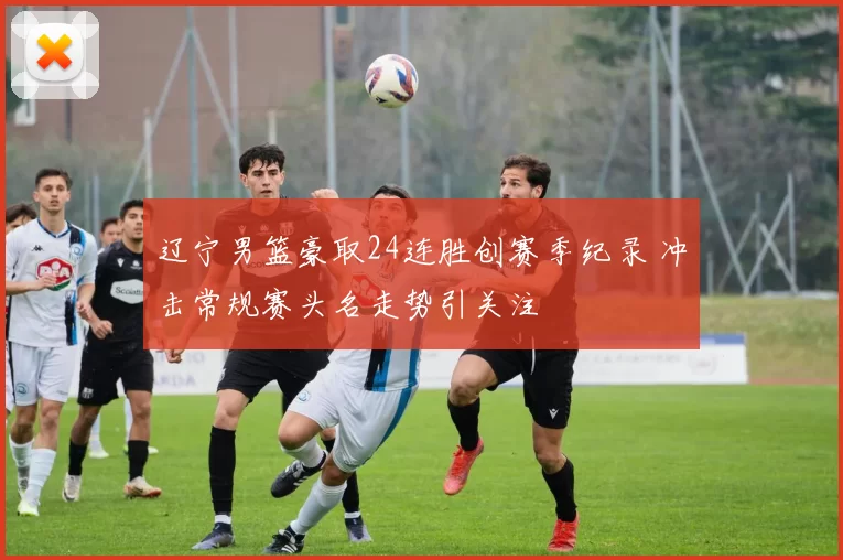 辽宁男篮豪取24连胜创赛季纪录 冲击常规赛头名走势引关注