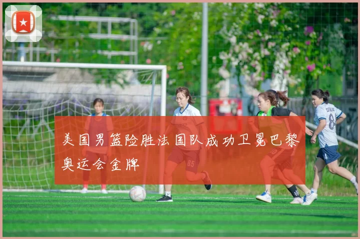 美国男篮险胜法国队成功卫冕巴黎奥运会金牌