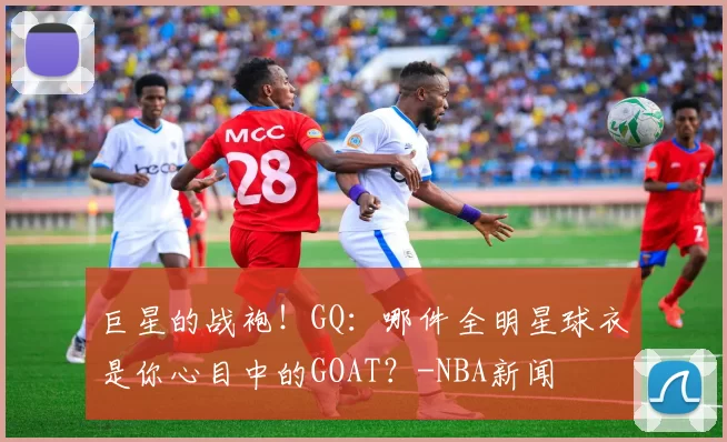 巨星的战袍！GQ：哪件全明星球衣是你心目中的GOAT？-NBA新闻