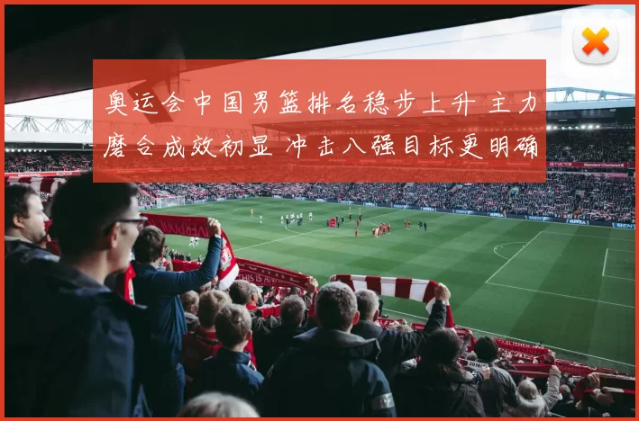 奥运会中国男篮排名稳步上升 主力磨合成效初显 冲击八强目标更明确