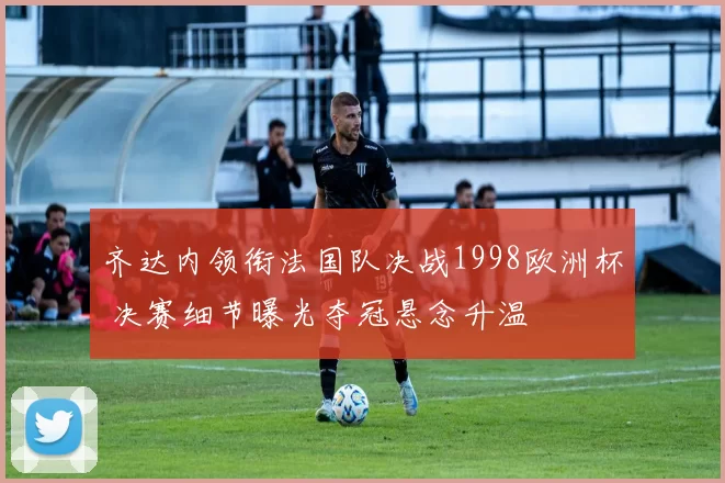 齐达内领衔法国队决战1998欧洲杯 决赛细节曝光夺冠悬念升温