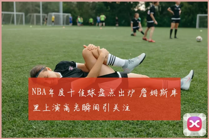 NBA年度十佳球盘点出炉 詹姆斯库里上演高光瞬间引关注