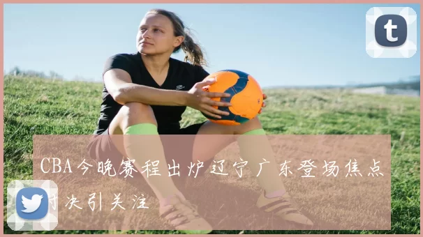 CBA今晚赛程出炉辽宁广东登场焦点对决引关注