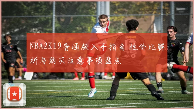 NBA2K19普通版入手指南 性价比解析与购买注意事项盘点