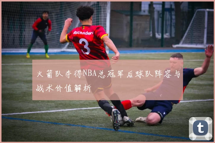 火箭队夺得NBA总冠军后球队阵容与战术价值解析