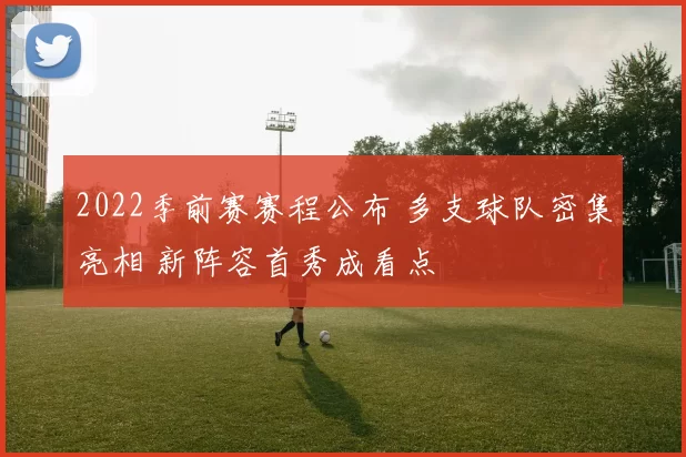 2022季前赛赛程公布 多支球队密集亮相 新阵容首秀成看点