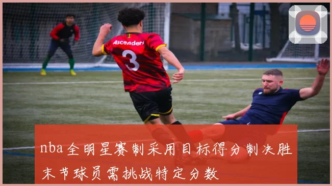 nba全明星赛制采用目标得分制决胜末节球员需挑战特定分数