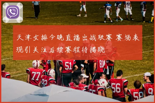 天津女排今晚直播出战联赛 赛场表现引关注后续赛程待揭晓