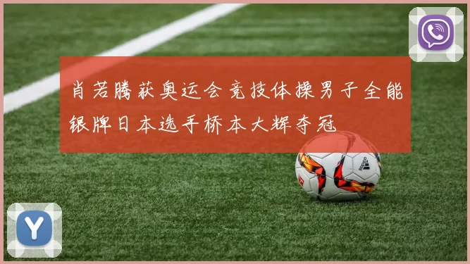 肖若腾获奥运会竞技体操男子全能银牌日本选手桥本大辉夺冠