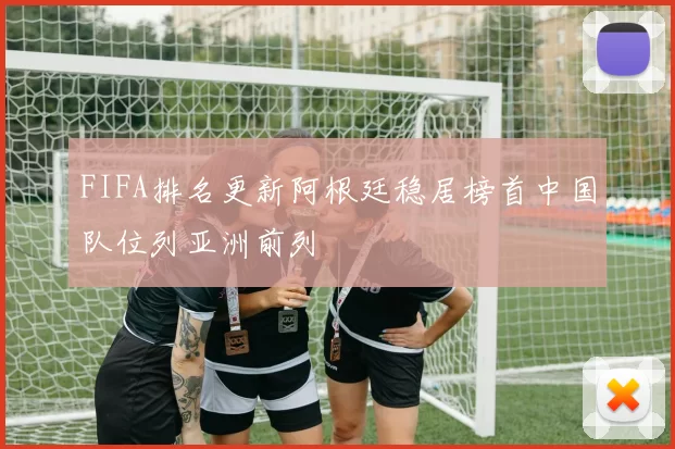 FIFA排名更新阿根廷稳居榜首中国队位列亚洲前列