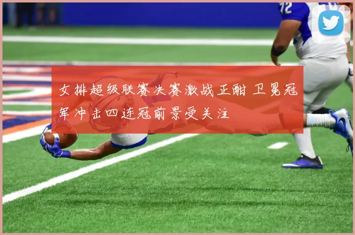 女排超级联赛决赛激战正酣 卫冕冠军冲击四连冠前景受关注