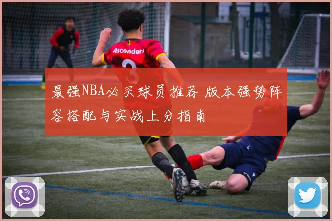 最强NBA必买球员推荐 版本强势阵容搭配与实战上分指南