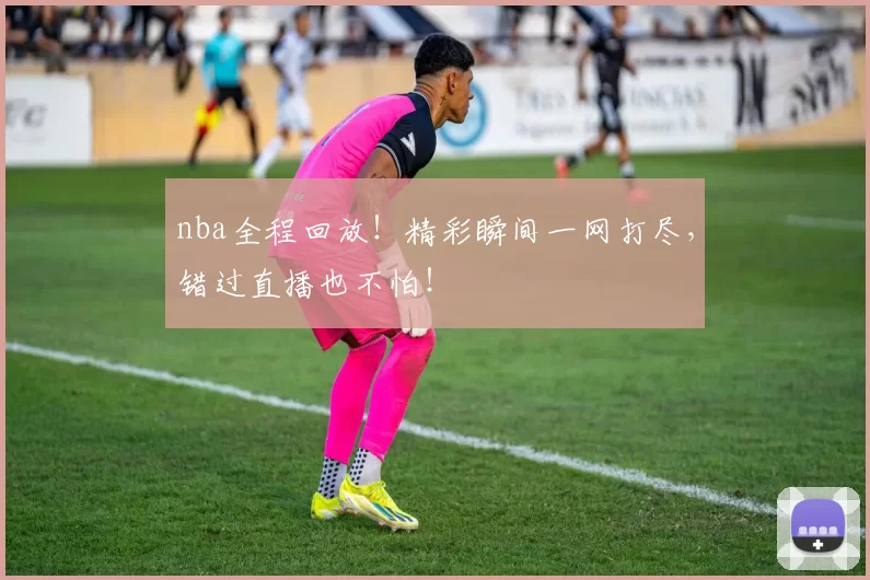 nba全程回放！精彩瞬间一网打尽，错过直播也不怕！