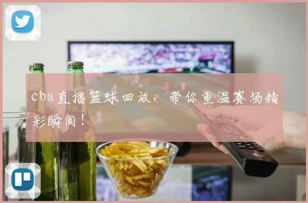 cba直播篮球回放，带你重温赛场精彩瞬间！