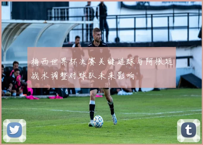 梅西世界杯决赛关键进球与阿根廷战术调整对球队未来影响