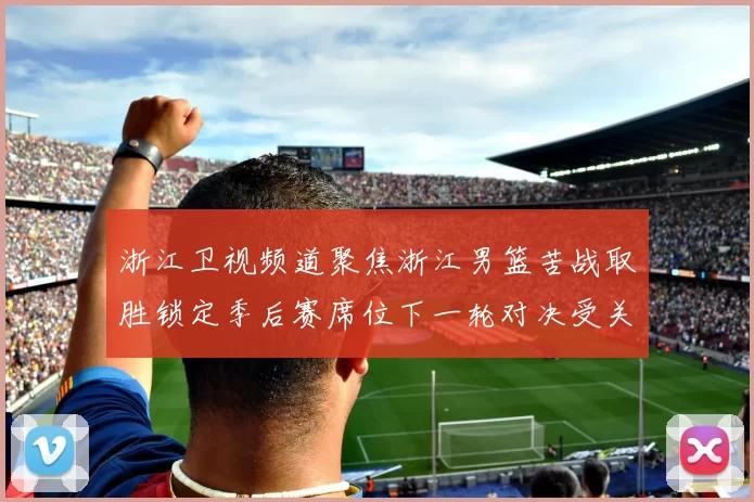 浙江卫视频道聚焦浙江男篮苦战取胜锁定季后赛席位下一轮对决受关注