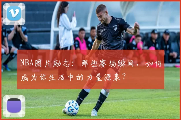 NBA图片励志：那些赛场瞬间，如何成为你生活中的力量源泉？