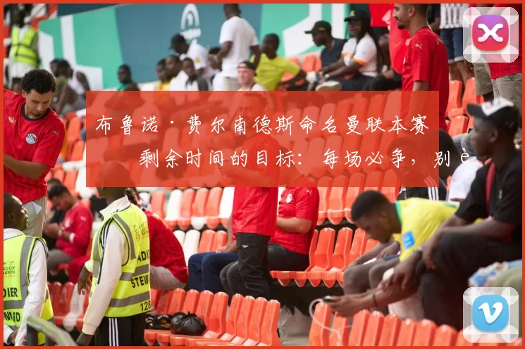 布鲁诺·费尔南德斯命名曼联本赛季剩余时间的目标：每场必争，别让自信倒退