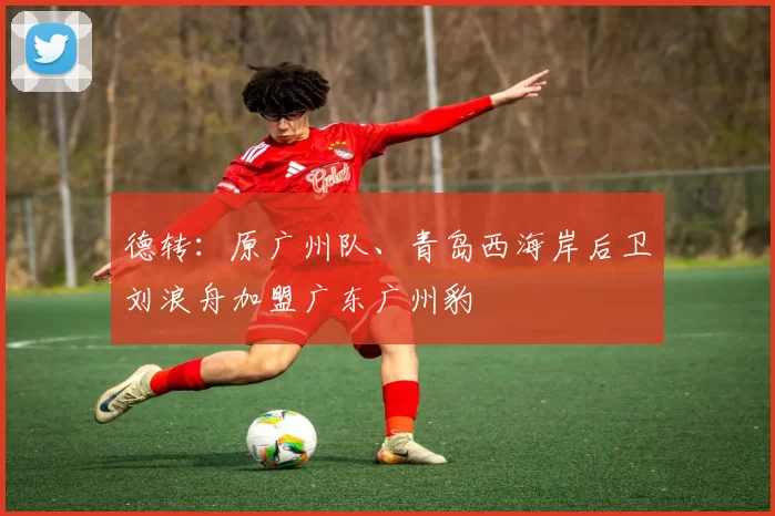 德转：原广州队、青岛西海岸后卫刘浪舟加盟广东广州豹