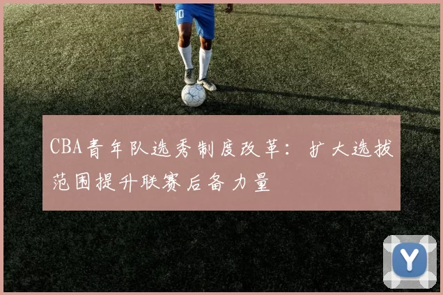 CBA青年队选秀制度改革：扩大选拔范围提升联赛后备力量