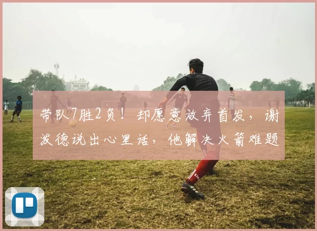 带队7胜2负！却愿意放弃首发，谢泼德说出心里话，他解决火箭难题